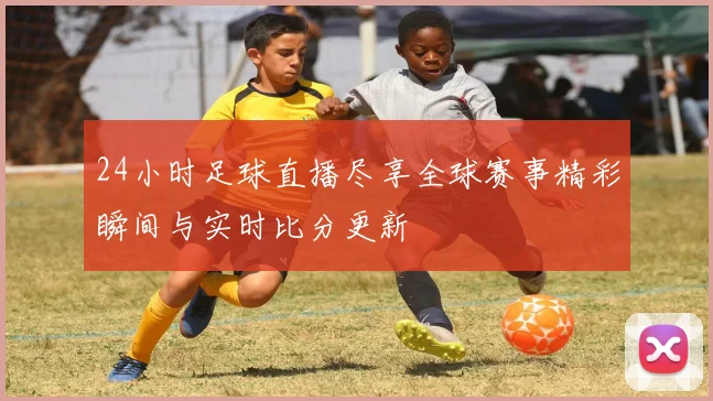 24小时足球直播尽享全球赛事精彩瞬间与实时比分更新