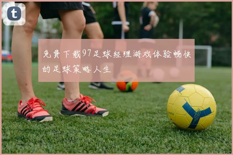 免费下载97足球经理游戏体验畅快的足球策略人生