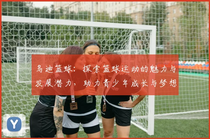 乌迪篮球：探索篮球运动的魅力与发展潜力，助力青少年成长与梦想实现