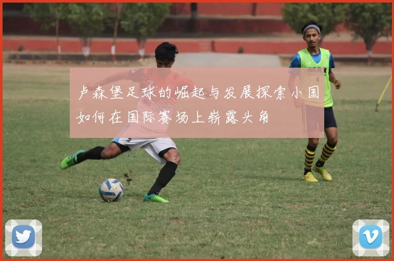卢森堡足球的崛起与发展探索小国如何在国际赛场上崭露头角