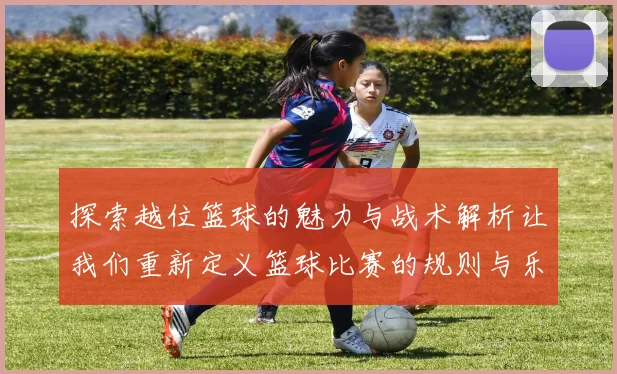 探索越位篮球的魅力与战术解析让我们重新定义篮球比赛的规则与乐趣