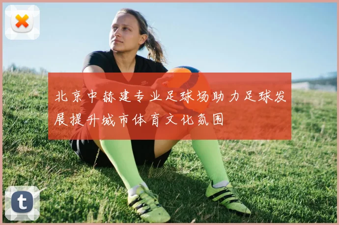 北京中赫建专业足球场助力足球发展提升城市体育文化氛围