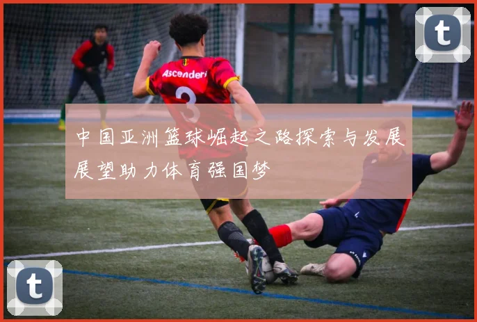 中国亚洲篮球崛起之路探索与发展展望助力体育强国梦