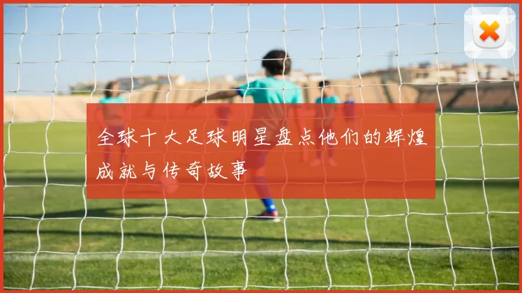 全球十大足球明星盘点他们的辉煌成就与传奇故事