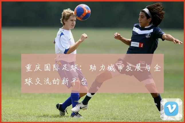 重庆国际足球：助力城市发展与全球交流的新平台