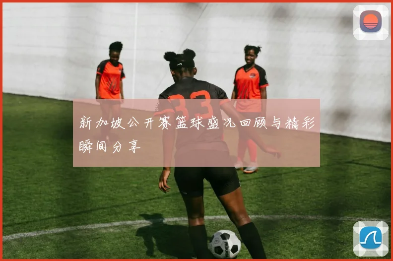 新加坡公开赛篮球盛况回顾与精彩瞬间分享