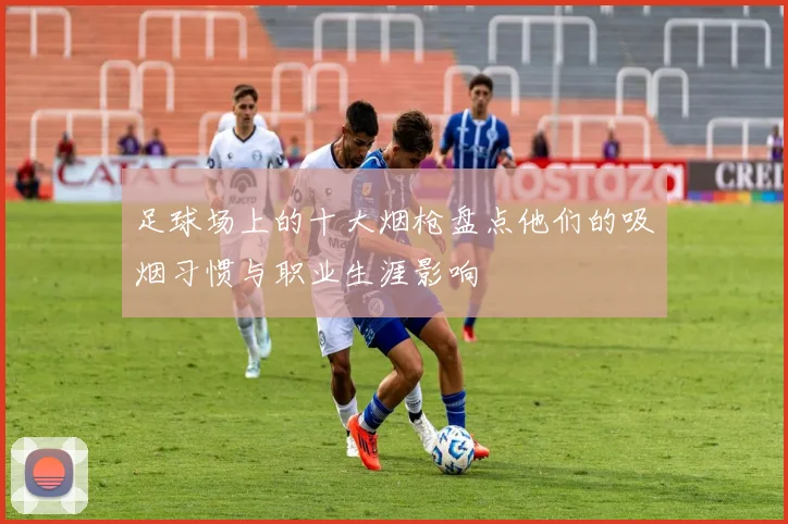 足球场上的十大烟枪盘点他们的吸烟习惯与职业生涯影响