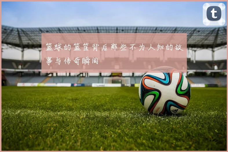 篮球的篮筐背后那些不为人知的故事与传奇瞬间