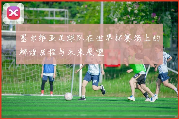 塞尔维亚足球队在世界杯赛场上的辉煌历程与未来展望