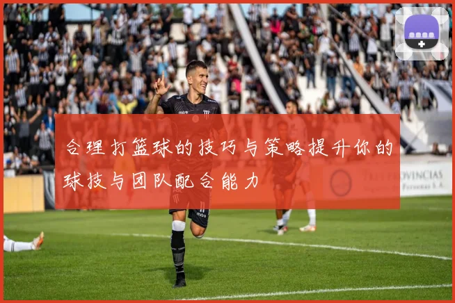 合理打篮球的技巧与策略提升你的球技与团队配合能力