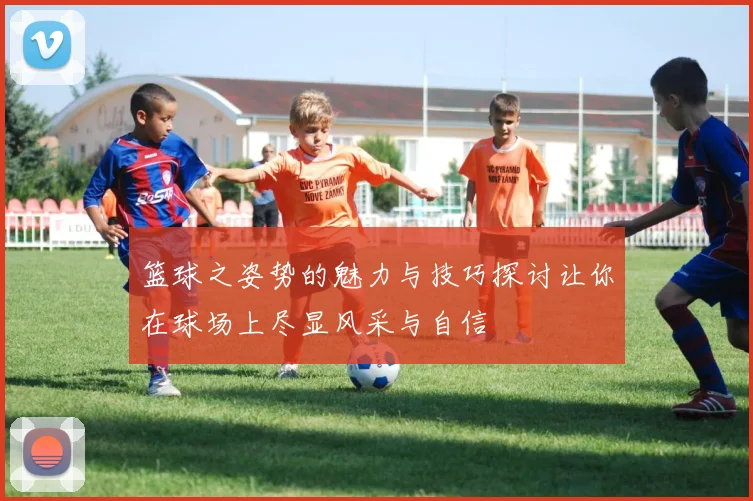 篮球之姿势的魅力与技巧探讨让你在球场上尽显风采与自信